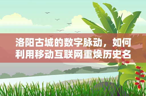 洛阳古城的数字脉动，如何利用移动互联网重焕历史名城新活力？