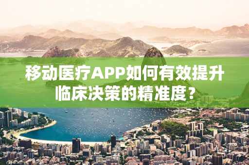 移动医疗APP如何有效提升临床决策的精准度？
