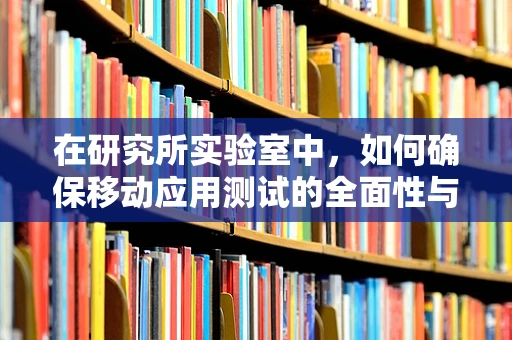 在研究所实验室中，如何确保移动应用测试的全面性与高效性？