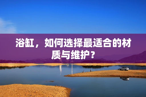 浴缸，如何选择最适合的材质与维护？
