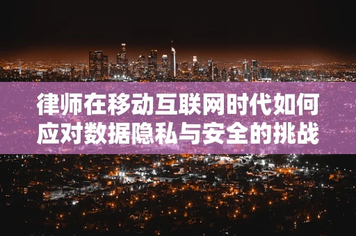 律师在移动互联网时代如何应对数据隐私与安全的挑战？