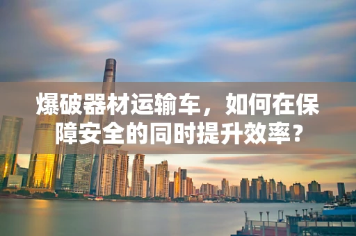 爆破器材运输车，如何在保障安全的同时提升效率？