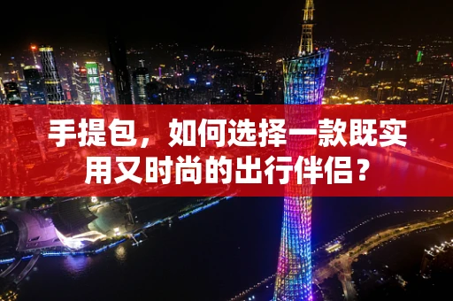 手提包，如何选择一款既实用又时尚的出行伴侣？