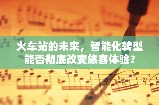 火车站的未来，智能化转型能否彻底改变旅客体验？