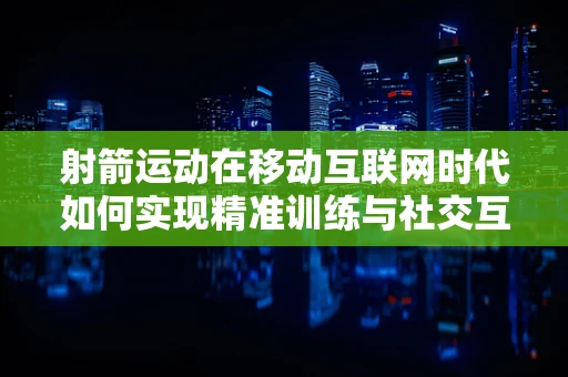 射箭运动在移动互联网时代如何实现精准训练与社交互动？