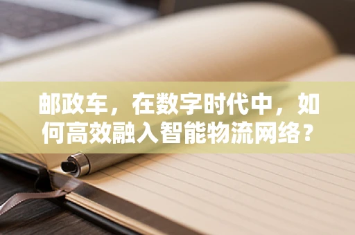 邮政车，在数字时代中，如何高效融入智能物流网络？