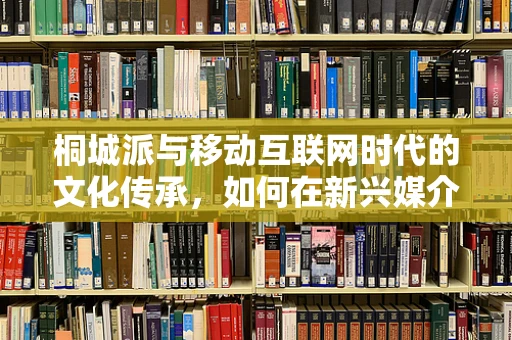 桐城派与移动互联网时代的文化传承，如何在新兴媒介中焕发古典文学新活力？