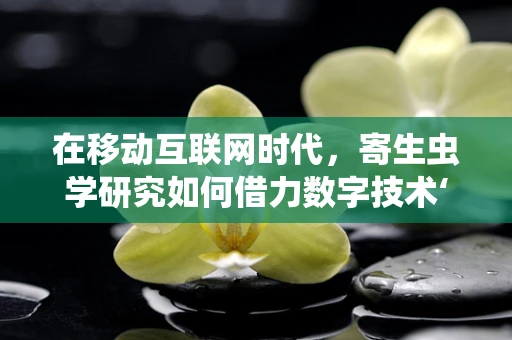 在移动互联网时代，寄生虫学研究如何借力数字技术‘翻新’？