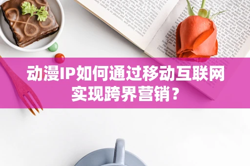 动漫IP如何通过移动互联网实现跨界营销？