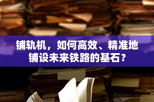 铺轨机，如何高效、精准地铺设未来铁路的基石？