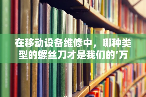 在移动设备维修中，哪种类型的螺丝刀才是我们的‘万能钥匙’？