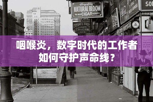 咽喉炎，数字时代的工作者如何守护声命线？