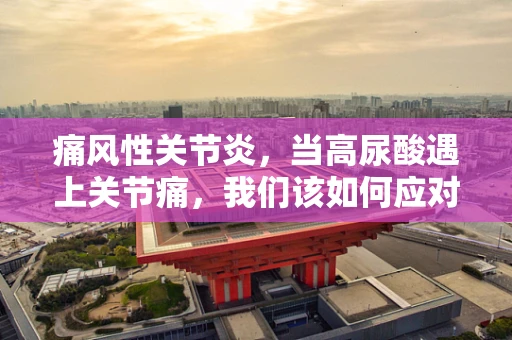 痛风性关节炎，当高尿酸遇上关节痛，我们该如何应对？