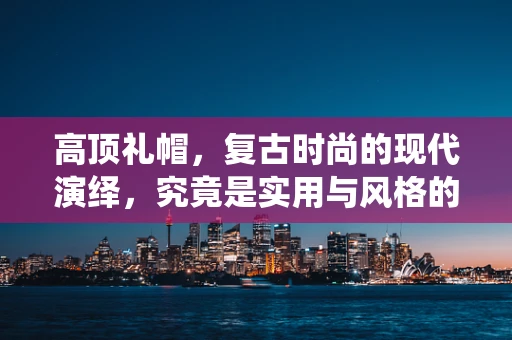 高顶礼帽，复古时尚的现代演绎，究竟是实用与风格的完美融合，还是过时之物的复刻？