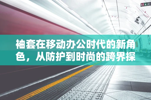 袖套在移动办公时代的新角色，从防护到时尚的跨界探索
