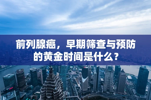 前列腺癌，早期筛查与预防的黄金时间是什么？