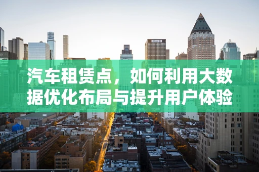 汽车租赁点，如何利用大数据优化布局与提升用户体验？