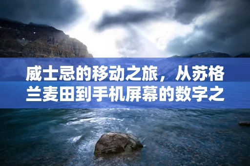 威士忌的移动之旅，从苏格兰麦田到手机屏幕的数字之旅