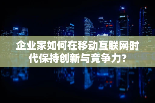 企业家如何在移动互联网时代保持创新与竞争力？