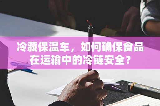 冷藏保温车，如何确保食品在运输中的冷链安全？
