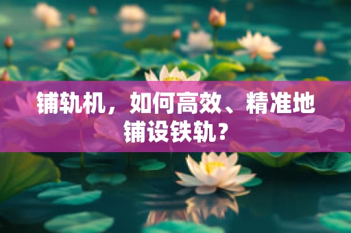 铺轨机，如何高效、精准地铺设铁轨？