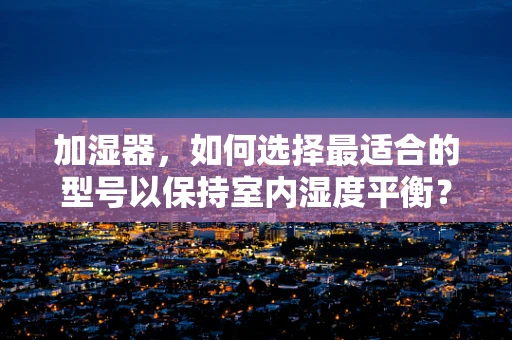 加湿器，如何选择最适合的型号以保持室内湿度平衡？