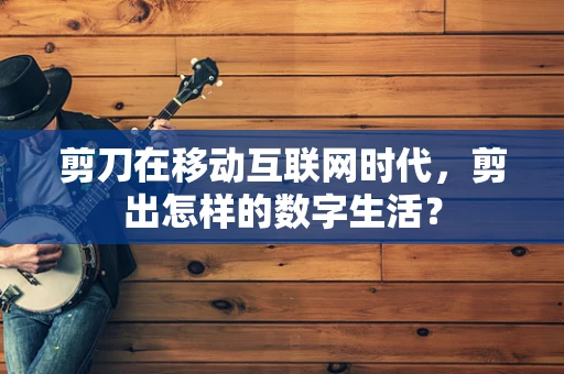 剪刀在移动互联网时代，剪出怎样的数字生活？