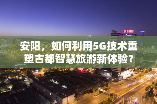安阳，如何利用5G技术重塑古都智慧旅游新体验？