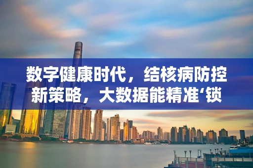 数字健康时代，结核病防控新策略，大数据能精准‘锁定’潜伏者吗？