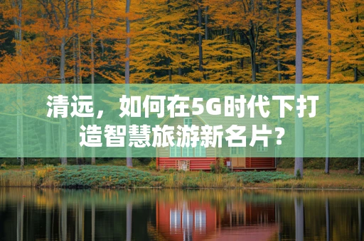 清远，如何在5G时代下打造智慧旅游新名片？
