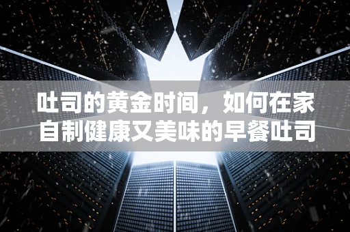 吐司的黄金时间，如何在家自制健康又美味的早餐吐司？