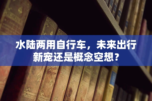 水陆两用自行车，未来出行新宠还是概念空想？