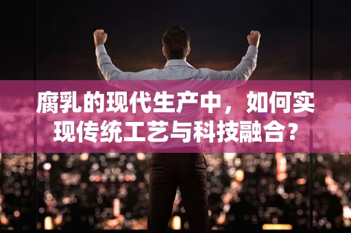 腐乳的现代生产中，如何实现传统工艺与科技融合？