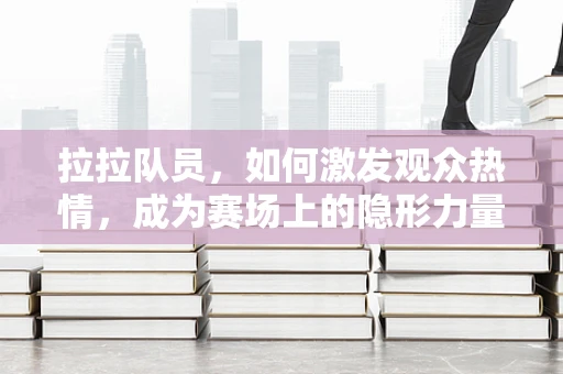 拉拉队员，如何激发观众热情，成为赛场上的隐形力量？