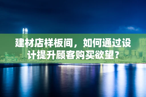建材店样板间，如何通过设计提升顾客购买欲望？