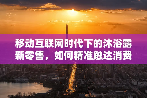移动互联网时代下的沐浴露新零售，如何精准触达消费者？