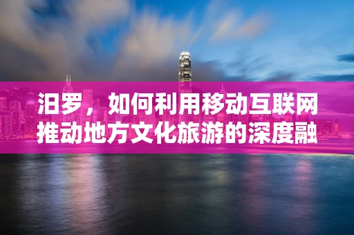 汨罗，如何利用移动互联网推动地方文化旅游的深度融合？