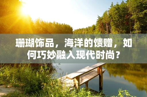 珊瑚饰品，海洋的馈赠，如何巧妙融入现代时尚？