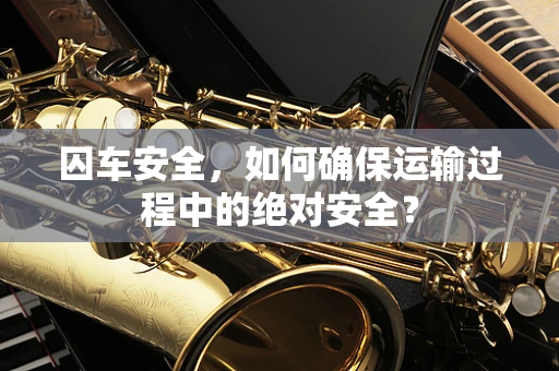囚车安全，如何确保运输过程中的绝对安全？