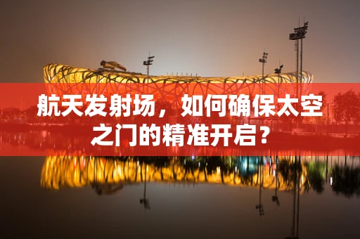 航天发射场，如何确保太空之门的精准开启？