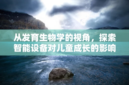 从发育生物学的视角，探索智能设备对儿童成长的影响