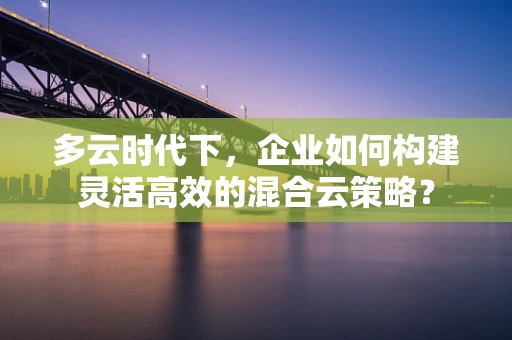 多云时代下，企业如何构建灵活高效的混合云策略？