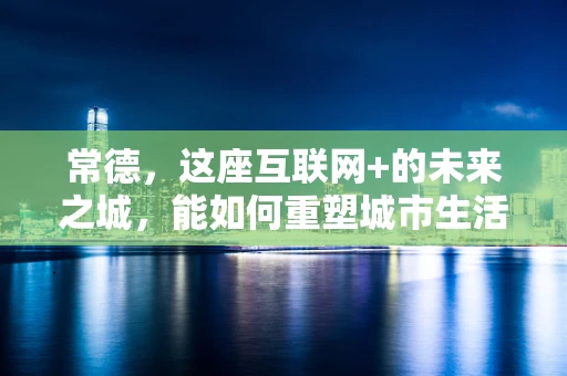 常德，这座互联网+的未来之城，能如何重塑城市生活？