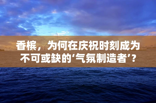 香槟，为何在庆祝时刻成为不可或缺的‘气氛制造者’？
