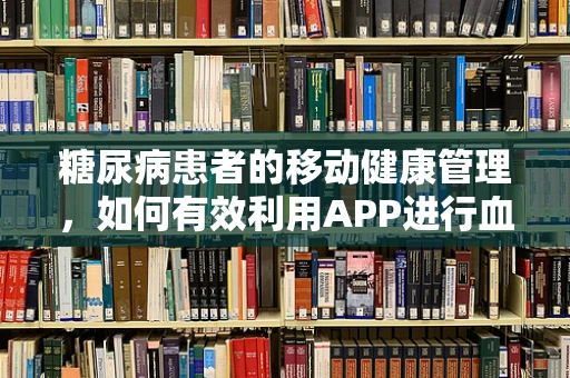 糖尿病患者的移动健康管理，如何有效利用APP进行血糖监测？