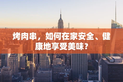 烤肉串，如何在家安全、健康地享受美味？