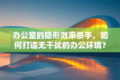 办公室的隐形效率杀手，如何打造无干扰的办公环境？