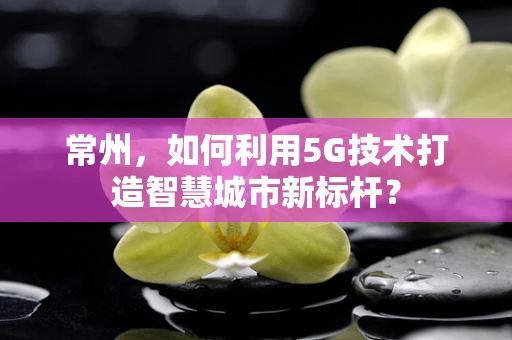 常州，如何利用5G技术打造智慧城市新标杆？