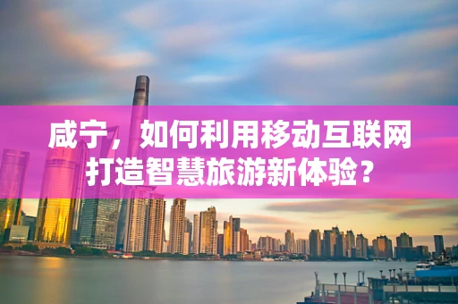 咸宁，如何利用移动互联网打造智慧旅游新体验？