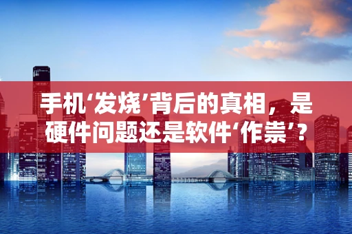 手机‘发烧’背后的真相，是硬件问题还是软件‘作祟’？
